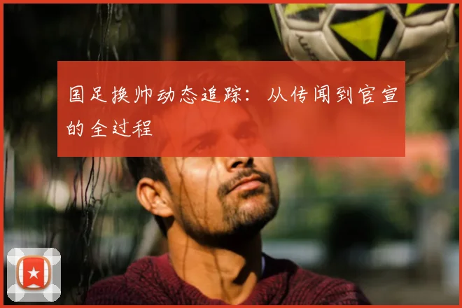国足换帅动态追踪：从传闻到官宣的全过程
