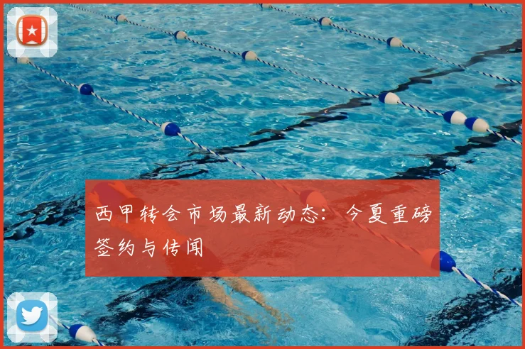 西甲转会市场最新动态：今夏重磅签约与传闻
