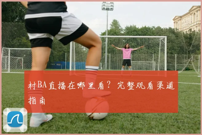 村BA直播在哪里看?完整观看渠道指南